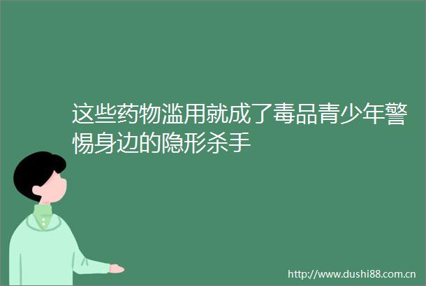 这些药物滥用就成了毒品青少年警惕身边的隐形杀手