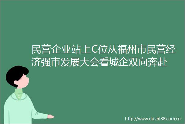 民营企业站上C位从福州市民营经济强市发展大会看城企双向奔赴