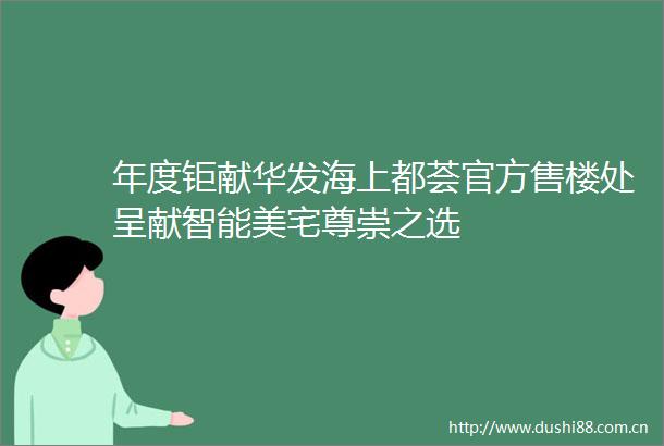 年度钜献华发海上都荟官方售楼处呈献智能美宅尊崇之选