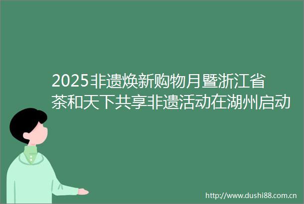 2025非遗焕新购物月暨浙江省茶和天下共享非遗活动在湖州启动