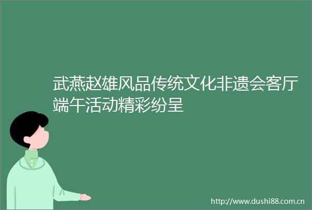 武燕赵雄风品传统文化非遗会客厅端午活动精彩纷呈