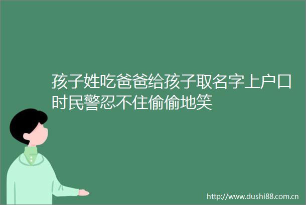 孩子姓吃爸爸给孩子取名字上户口时忍不住偷偷地笑