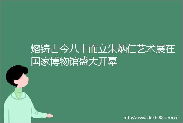 熔铸古今八十而立朱炳仁艺术展在博物馆盛大开幕