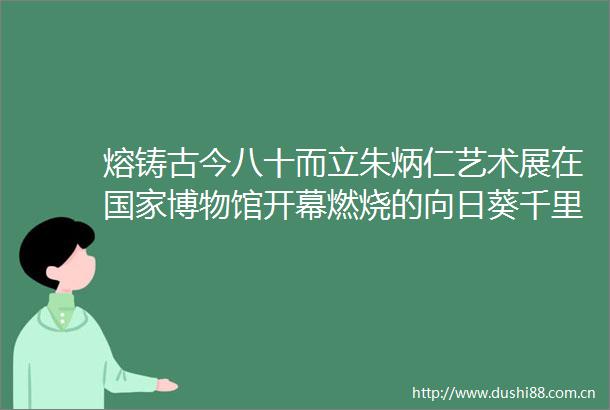熔铸古今八十而立朱炳仁艺术展在博物馆开幕燃烧的向日葵千里江山国鹿等代表作品亮相