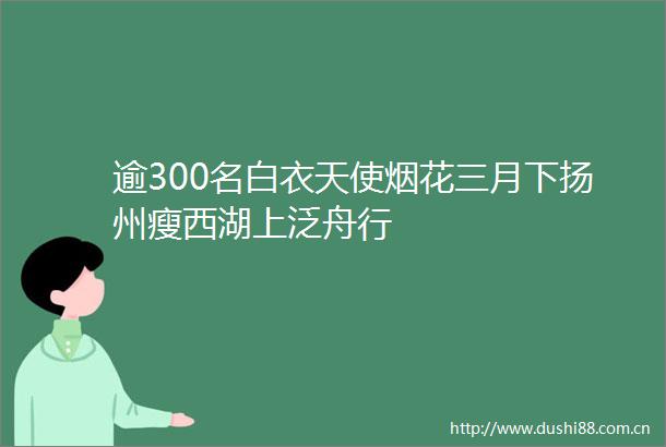 逾300名白衣天使烟花三月下扬州瘦西湖上泛舟行