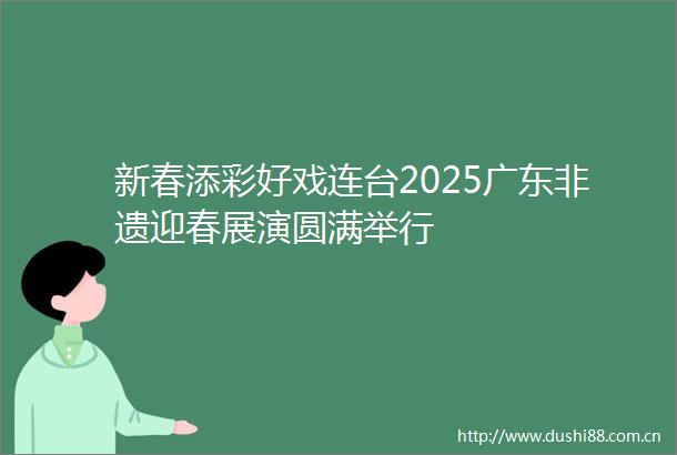 新春添彩好戏连台2025广东非遗迎春展演圆满举行