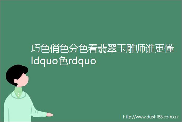 巧色俏色分色看翡翠玉雕师谁更懂ldquo色rdquo