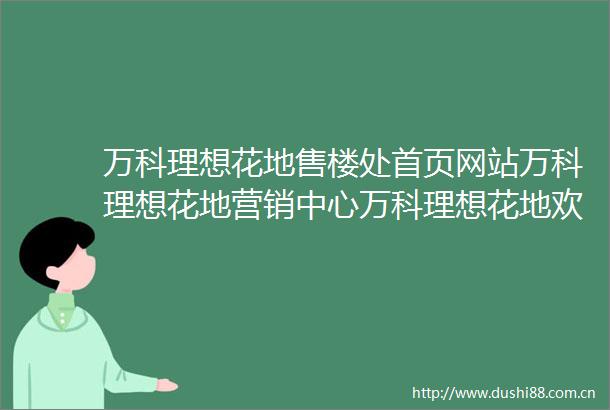 万科理想花地售楼处首页网站万科理想花地营销中心万科理想花地欢迎您楼盘详情最新价格户型图容积率售楼处2025317