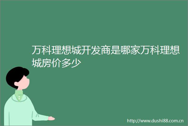 万科理想城开发商是哪家万科理想城房价多少