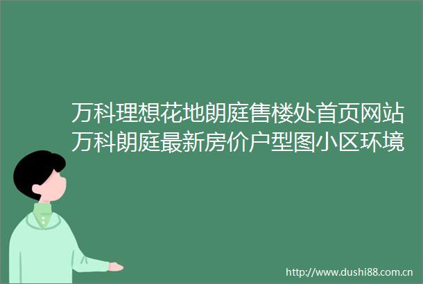 万科理想花地朗庭售楼处首页网站万科朗庭最新房价户型图小区环境配套