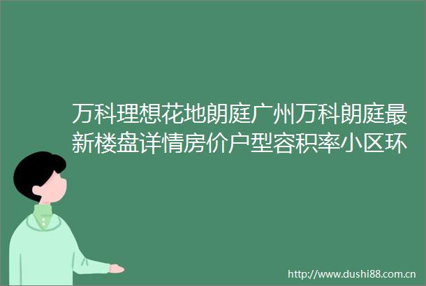 万科理想花地朗庭广州万科朗庭最新楼盘详情房价户型容积率小区环境