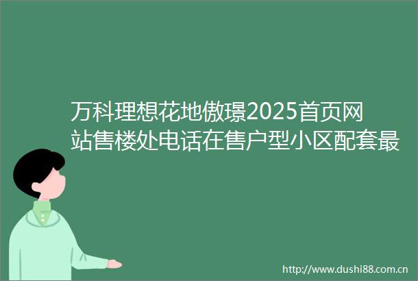 万科理想花地傲璟2025首页网站售楼处电话在售户型小区配套最新价格周边详情容积率楼盘详情