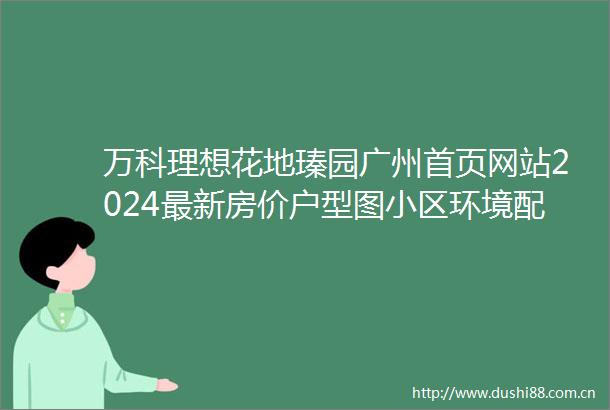 万科理想花地瑧园广州首页网站2024最新房价户型图小区环境配套