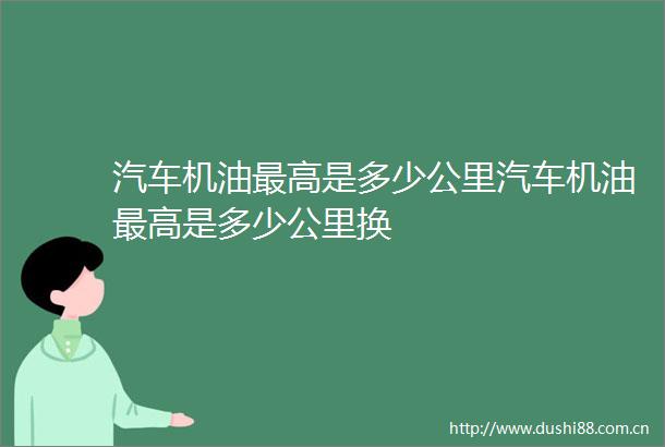 汽车机油最高是多少公里汽车机油最高是多少公里换