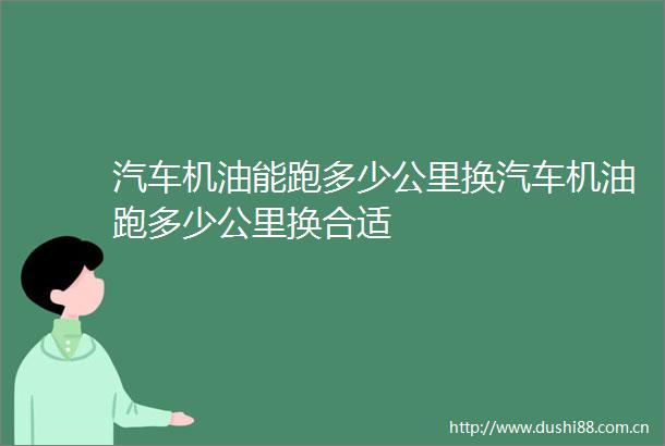 汽车机油能跑多少公里换汽车机油跑多少公里换合适