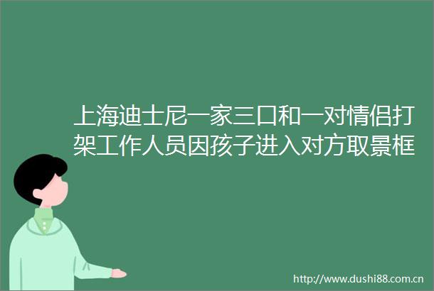 上海迪士尼一家三口和一对情侣打架工作人员因孩子进入对方取景框引起冲突