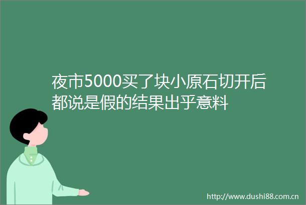 夜市5000买了块小原石切开后都说是假的结果出乎意料