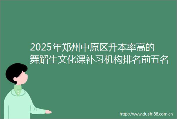 2025年郑州中原区升本率高的舞蹈生文化课补习机构排名前五名2025top升本率高的舞蹈生文化课补习机构招生中