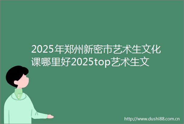 2025年郑州新密市艺术生文化课哪里好2025top艺术生文化课前五推荐