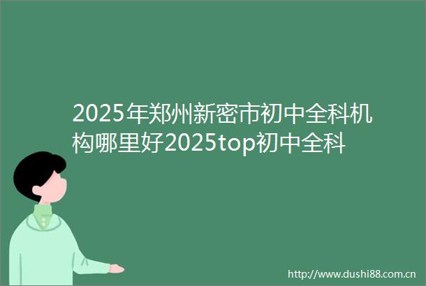 2025年郑州新密市初中全科机构哪里好2025top初中全科机构前五推荐