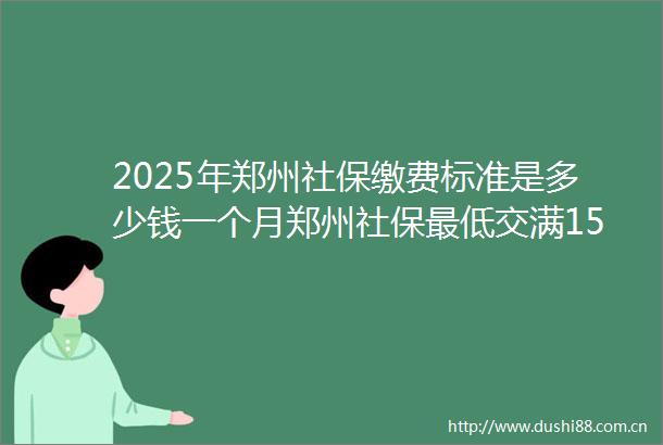2025年郑州社保缴费标准是多少钱一个月郑州社保最低交满15年能领多少钱