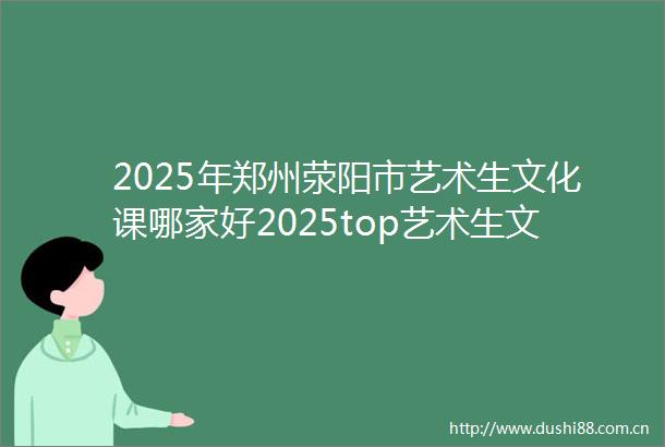 2025年郑州荥阳市艺术生文化课哪家好2025top艺术生文化课归纳