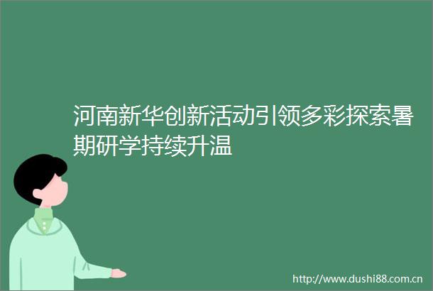 河南新华创新活动引领多彩探索暑期研学持续升温