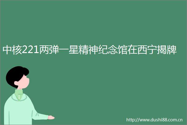 中核221两弹一星精神纪念馆在西宁揭牌
