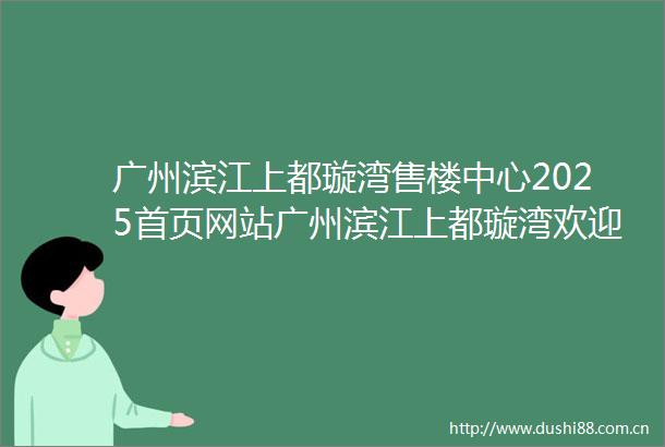 广州滨江上都璇湾售楼中心2025首页网站广州滨江上都璇湾欢迎您最新楼盘详情营销中心户型备案价广州滨江上都璇湾