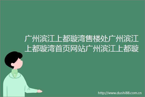 广州滨江上都璇湾售楼处广州滨江上都璇湾首页网站广州滨江上都璇湾欢迎您楼盘详情
