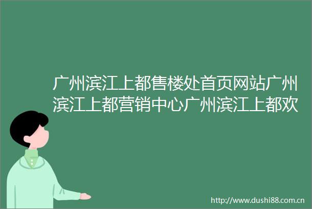 广州滨江上都售楼处首页网站广州滨江上都营销中心广州滨江上都欢迎您楼盘详情广州滨江上都最新价格户型图容积率售楼处