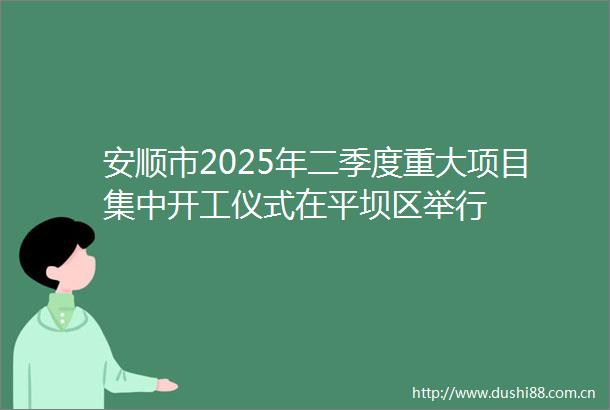 安顺市2025年二季度重大项目集中开工仪式在平坝区举行