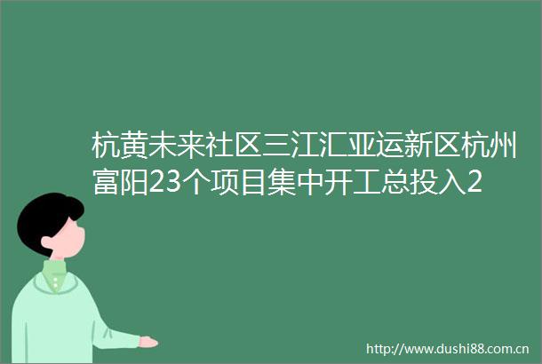 杭黄未来社区三江汇亚运新区杭州富阳23个项目集中开工总投入2135亿元