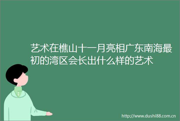 艺术在樵山十一月亮相广东南海最初的湾区会长出什么样的艺术