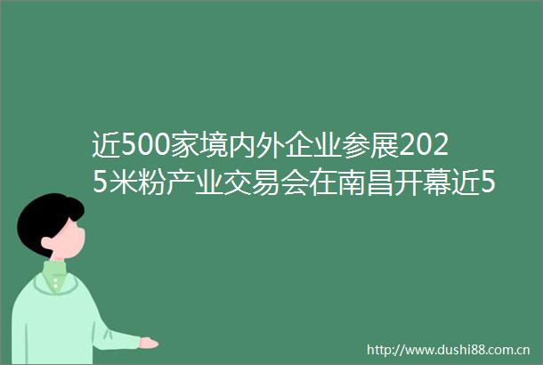近500家境内外企业参展2025米粉产业交易会在南昌开幕近500家境内外企业参展2025米粉产业交易会在南昌开幕