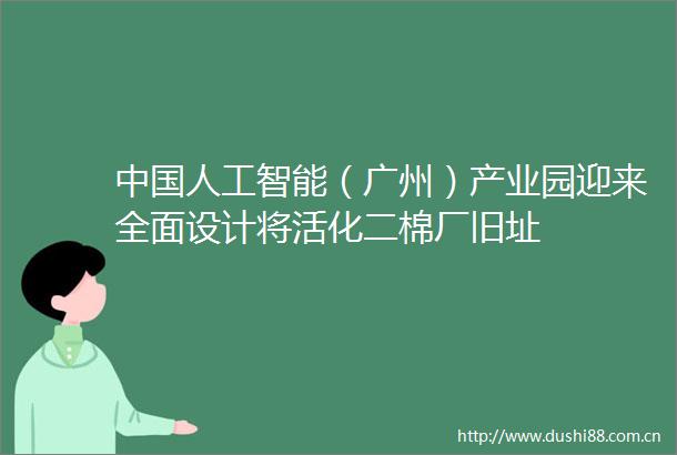 人工智能（广州）产业园迎来全面设计将活化二棉厂旧址