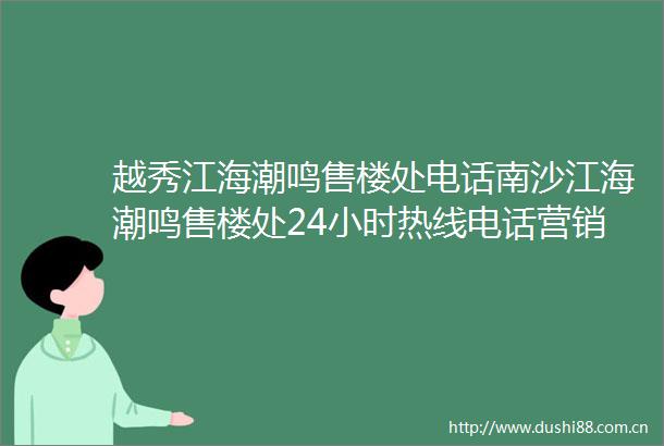 越秀江海潮鸣售楼处电话南沙江海潮鸣售楼处24小时热线电话营销中心电话