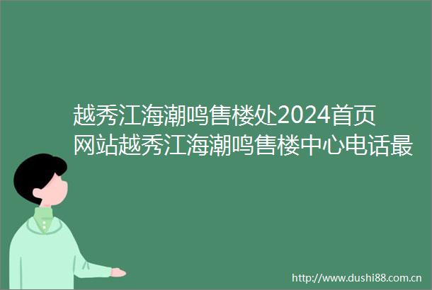 越秀江海潮鸣售楼处2024首页网站越秀江海潮鸣售楼中心电话最新房源咨询