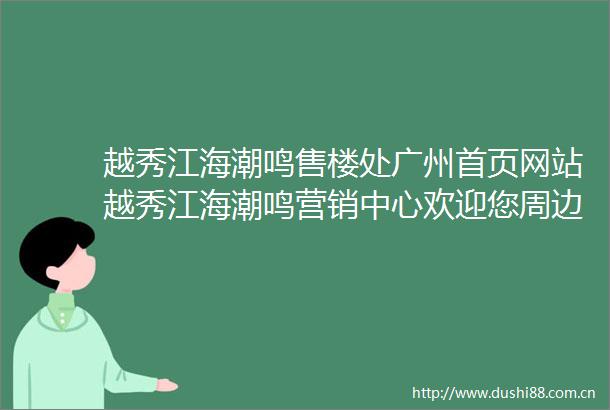 越秀江海潮鸣售楼处广州首页网站越秀江海潮鸣营销中心欢迎您周边配套楼盘详情最新价格户型图学校售楼处中心