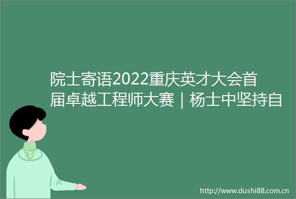 院士寄语2022重庆英才大会首届卓越工程师大赛｜杨士中坚持自力更生自主创新尽情展现创新力量