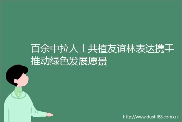 百余中拉人士共植友谊林表达携手推动绿色发展愿景