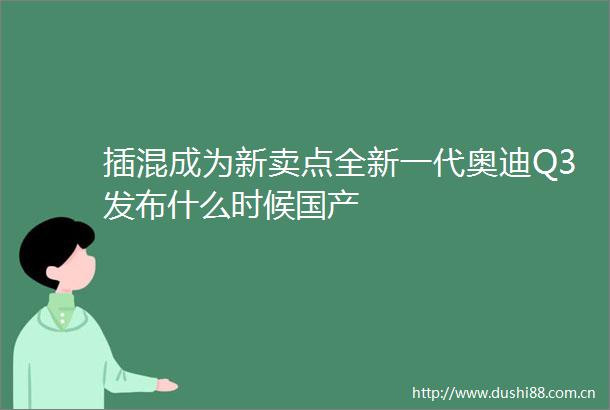 插混成为新卖点全新一代奥迪Q3发布什么时候国产