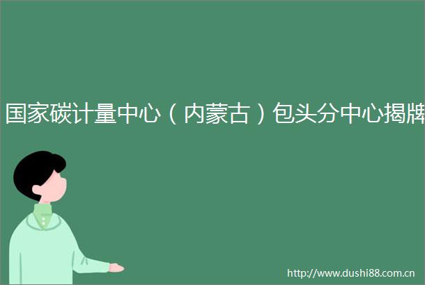 碳计量中心（内蒙古）包头分中心揭牌