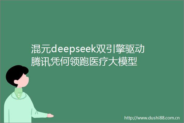 混元deepseek双引擎驱动腾讯凭何领跑医疗大模型