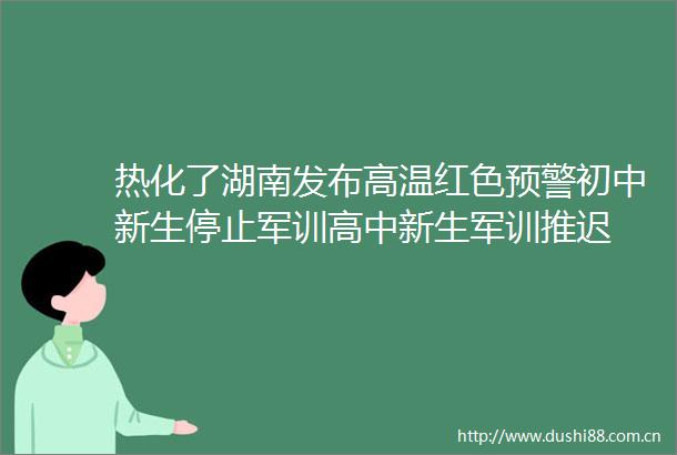 热化了湖南发布高温红色预警初中新生停止军训高中新生军训推迟