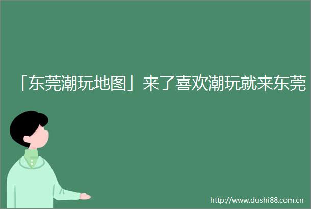 「东莞潮玩地图」来了喜欢潮玩就来东莞