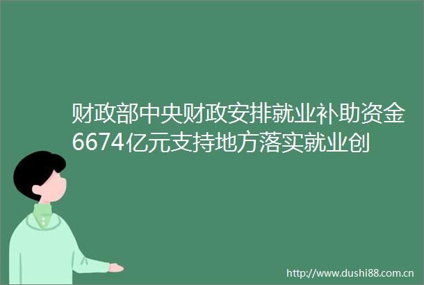 财政部中央财政安排就业补助资金6674亿元支持地方落实就业创业扶持政策