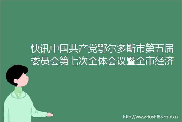 快讯鄂尔多斯市第五届委员会第七次全体会议暨全市经济工作会议召开
