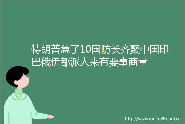 特朗普急了10国防长齐聚印巴俄伊都派人来有要事商量