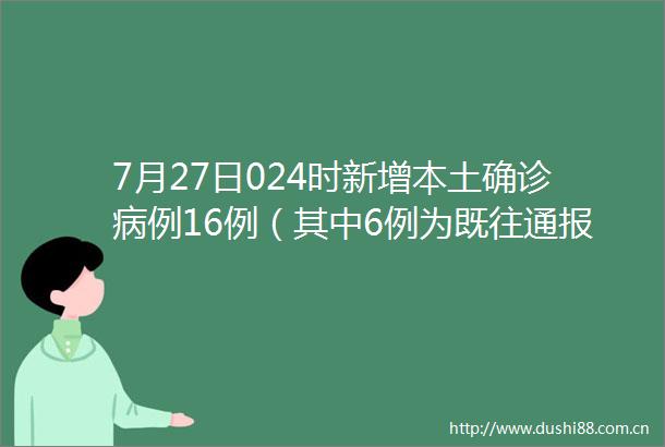 7月27日024时新增本土确诊病例16例（其中6例为既往通报的无症状感染者转确诊）本土无症状感染者12例